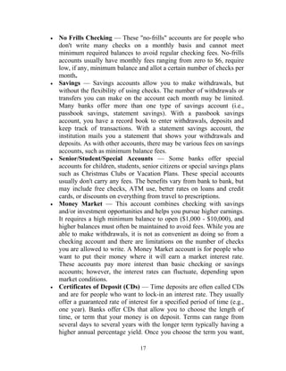 • No Frills Checking — These "no-frills" accounts are for people who
don't write many checks on a monthly basis and cannot meet
minimum required balances to avoid regular checking fees. No-frills
accounts usually have monthly fees ranging from zero to $6, require
low, if any, minimum balance and allot a certain number of checks per
month.
• Savings — Savings accounts allow you to make withdrawals, but
without the flexibility of using checks. The number of withdrawals or
transfers you can make on the account each month may be limited.
Many banks offer more than one type of savings account (i.e.,
passbook savings, statement savings). With a passbook savings
account, you have a record book to enter withdrawals, deposits and
keep track of transactions. With a statement savings account, the
institution mails you a statement that shows your withdrawals and
deposits. As with other accounts, there may be various fees on savings
accounts, such as minimum balance fees.
• Senior/Student/Special Accounts — Some banks offer special
accounts for children, students, senior citizens or special savings plans
such as Christmas Clubs or Vacation Plans. These special accounts
usually don't carry any fees. The benefits vary from bank to bank, but
may include free checks, ATM use, better rates on loans and credit
cards, or discounts on everything from travel to prescriptions.
• Money Market — This account combines checking with savings
and/or investment opportunities and helps you pursue higher earnings.
It requires a high minimum balance to open ($1,000 - $10,000), and
higher balances must often be maintained to avoid fees. While you are
able to make withdrawals, it is not as convenient as doing so from a
checking account and there are limitations on the number of checks
you are allowed to write. A Money Market account is for people who
want to put their money where it will earn a market interest rate.
These accounts pay more interest than basic checking or savings
accounts; however, the interest rates can fluctuate, depending upon
market conditions.
• Certificates of Deposit (CDs) — Time deposits are often called CDs
and are for people who want to lock-in an interest rate. They usually
offer a guaranteed rate of interest for a specified period of time (e.g.,
one year). Banks offer CDs that allow you to choose the length of
time, or term that your money is on deposit. Terms can range from
several days to several years with the longer term typically having a
higher annual percentage yield. Once you choose the term you want,
17
 