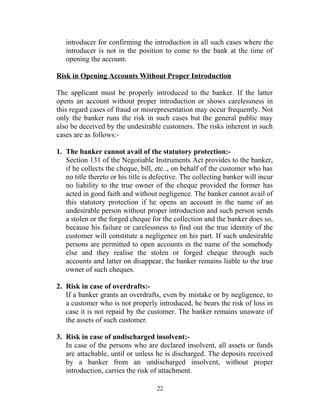 introducer for confirming the introduction in all such cases where the
introducer is not in the position to come to the bank at the time of
opening the account.
Risk in Opening Accounts Without Proper Introduction
The applicant must be properly introduced to the banker. If the latter
opens an account without proper introduction or shows carelessness in
this regard cases of fraud or misrepresentation may occur frequently. Not
only the banker runs the risk in such cases but the general public may
also be deceived by the undesirable customers. The risks inherent in such
cases are as follows:-
1. The banker cannot avail of the statutory protection:-
Section 131 of the Negotiable Instruments Act provides to the banker,
if he collects the cheque, bill, etc.., on behalf of the customer who has
no title thereto or his title is defective. The collecting banker will incur
no liability to the true owner of the cheque provided the former has
acted in good faith and without negligence. The banker cannot avail of
this statutory protection if he opens an account in the name of an
undesirable person without proper introduction and such person sends
a stolen or the forged cheque for the collection and the banker does so,
because his failure or carelessness to find out the true identity of the
customer will constitute a negligence on his part. If such undesirable
persons are permitted to open accounts in the name of the somebody
else and they realise the stolen or forged cheque through such
accounts and latter on disappear, the banker remains liable to the true
owner of such cheques.
2. Risk in case of overdrafts:-
If a banker grants an overdrafts, even by mistake or by negligence, to
a customer who is not properly introduced, he bears the risk of loss in
case it is not repaid by the customer. The banker remains unaware of
the assets of such customer.
3. Risk in case of undischarged insolvent:-
In case of the persons who are declared insolvent, all assets or funds
are attachable, until or unless he is discharged. The deposits received
by a banker from an undischarged insolvent, without proper
introduction, carries the risk of attachment.
22
 