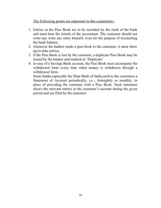 The Following points are important in this connection:-
1. Entries in the Pass Book are to be recorded by the clerk of the bank
and must bear the initials of the accountant. The customer should not
write any write any entry himself, even for the purpose of reconciling
the bank balance.
2. whenever the banker sends a pass book to the cuatomer, it must show
up-to-date entries.
3. if the Pass Book is lost by the customer, a duplicate Pass Book may be
issued by the banker and marked as ‘Duplicate’
4. in case of a Savings Bank account, the Pass Book must accompany the
withdrawal form every time when money is withdrawn through a
withdrawal form.
Some banks,especially the State Bank of India,send to the customers a
Statement of Account periodically, i.e.., fortnightly or monthly, in
place of providing the customer with a Pass Book. Such statement
shows the relevant entries in the customer’s account during the given
period and are filed by the customer.
28
 