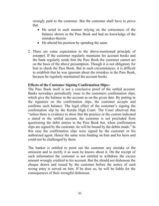 wrongly paid to the customer. But the customer shall have to prove
that
• He acted in such manner relying on the correctness of the
balance shown in the Pass Book and had no knowledge of the
mistakes therein
• He altered his position by spending the same
2. There are some expectation to the above-mentioned principle of
estoppel. If the customer regularly maintains his account books and
the bank regularly sends him the Pass Book the customer cannot act
on the basis of the above presumption. Though it is not obligatory for
him to check the Pass Book. But in such circumstances, it is difficult
to establish that he was ignorant about the mistakes in the Pass Book,
because he regularly maintained the account books.
Effects of the Customer Signing Confirmation Slips:-
The Pass Book itself is not a conclusive proof of the settled account.
Banks nowadays periodically issue to the customers confirmation slips,
which give the balance in the account as on the given date. By putting in
the signature on the confirmation slips, the customer accepts and
confirms such balance. The legal effect of the customer’s signing the
confirmation slip by the Kerala High Court. The Court observed that
“unless there is evidence to show that the practice or the custom indicated
a stated or the settled account, the customer is not precluded from
questioning the debit entries in the Pass Book but, when confirmation
slips are signed by the customer, he will be bound by the debits made.” In
this case the confirmation slips were signed by the customer or his
authorized agent. Hence the same were binding on him and his heirs and
could not be challenged by them.
The banker is entitled to point out the customer any mistake or the
omission and to rectify it as soon he knows about it. On the receipt of
such information the customer is not entitled to withdraw the excees
amount wrongly credited to his account. But the should not dishonour the
cheque drawn and issued by the customer before the notice of such
wrong entry is served on him. If he does so, he will be liable for the
consequences of their wrongful dishonour.
30
 
