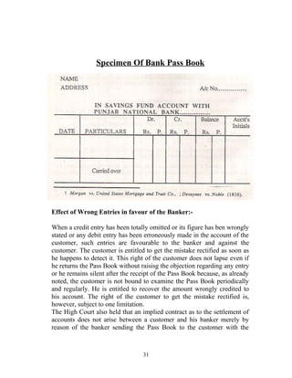 Specimen Of Bank Pass Book
Effect of Wrong Entries in favour of the Banker:-
When a credit entry has been totally omitted or its figure has ben wrongly
stated or any debit entry has been erroneously made in the account of the
customer, such entries are favourable to the banker and against the
customer. The customer is entitled to get the mistake rectified as soon as
he happens to detect it. This right of the customer does not lapse even if
he returns the Pass Book without raisisg the objection regarding any entry
or he remains silent after the receipt of the Pass Book because, as already
noted, the customer is not bound to examine the Pass Book periodically
and regularly. He is entitled to recover the amount wrongly credited to
his account. The right of the customer to get the mistake rectified is,
however, subject to one limitation.
The High Court also held that an implied contract as to the settlement of
accounts does not arise between a customer and his banker merely by
reason of the banker sending the Pass Book to the customer with the
31
 