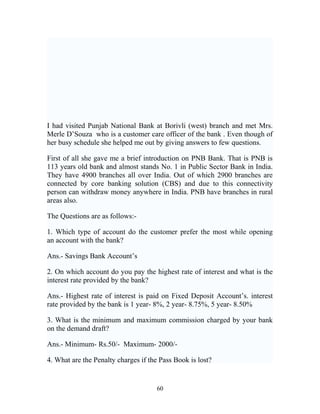 I had visited Punjab National Bank at Borivli (west) branch and met Mrs.
Merle D’Souza who is a customer care officer of the bank . Even though of
her busy schedule she helped me out by giving answers to few questions.
First of all she gave me a brief introduction on PNB Bank. That is PNB is
113 years old bank and almost stands No. 1 in Public Sector Bank in India.
They have 4900 branches all over India. Out of which 2900 branches are
connected by core banking solution (CBS) and due to this connectivity
person can withdraw money anywhere in India. PNB have branches in rural
areas also.
The Questions are as follows:-
1. Which type of account do the customer prefer the most while opening
an account with the bank?
Ans.- Savings Bank Account’s
2. On which account do you pay the highest rate of interest and what is the
interest rate provided by the bank?
Ans.- Highest rate of interest is paid on Fixed Deposit Account’s. interest
rate provided by the bank is 1 year- 8%, 2 year- 8.75%, 5 year- 8.50%
3. What is the minimum and maximum commission charged by your bank
on the demand draft?
Ans.- Minimum- Rs.50/- Maximum- 2000/-
4. What are the Penalty charges if the Pass Book is lost?
60
 