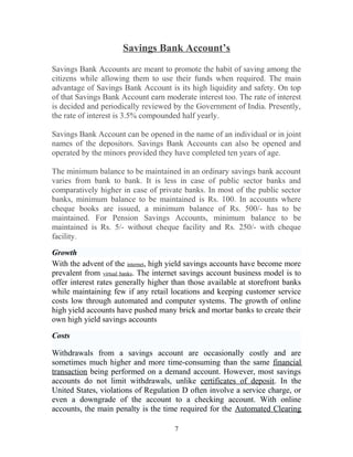 Savings Bank Account’s
Savings Bank Accounts are meant to promote the habit of saving among the
citizens while allowing them to use their funds when required. The main
advantage of Savings Bank Account is its high liquidity and safety. On top
of that Savings Bank Account earn moderate interest too. The rate of interest
is decided and periodically reviewed by the Government of India. Presently,
the rate of interest is 3.5% compounded half yearly.
Savings Bank Account can be opened in the name of an individual or in joint
names of the depositors. Savings Bank Accounts can also be opened and
operated by the minors provided they have completed ten years of age.
The minimum balance to be maintained in an ordinary savings bank account
varies from bank to bank. It is less in case of public sector banks and
comparatively higher in case of private banks. In most of the public sector
banks, minimum balance to be maintained is Rs. 100. In accounts where
cheque books are issued, a minimum balance of Rs. 500/- has to be
maintained. For Pension Savings Accounts, minimum balance to be
maintained is Rs. 5/- without cheque facility and Rs. 250/- with cheque
facility.
Growth
With the advent of the internet, high yield savings accounts have become more
prevalent from virtual banks. The internet savings account business model is to
offer interest rates generally higher than those available at storefront banks
while maintaining few if any retail locations and keeping customer service
costs low through automated and computer systems. The growth of online
high yield accounts have pushed many brick and mortar banks to create their
own high yield savings accounts
Costs
Withdrawals from a savings account are occasionally costly and are
sometimes much higher and more time-consuming than the same financial
transaction being performed on a demand account. However, most savings
accounts do not limit withdrawals, unlike certificates of deposit. In the
United States, violations of Regulation D often involve a service charge, or
even a downgrade of the account to a checking account. With online
accounts, the main penalty is the time required for the Automated Clearing
7
 