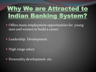 Why We are Attracted to 
Indian Banking System? 
 Offers many employment opportunities for young 
men and women to build a career. 
 Leadership Development 
 High range salary 
 Personality development etc. 
