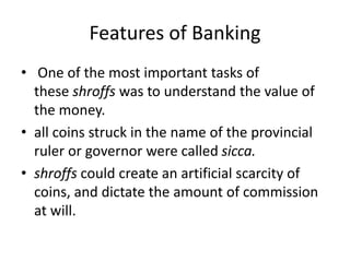 Features of Banking
• One of the most important tasks of
these shroffs was to understand the value of
the money.
• all coins struck in the name of the provincial
ruler or governor were called sicca.
• shroffs could create an artificial scarcity of
coins, and dictate the amount of commission
at will.
 