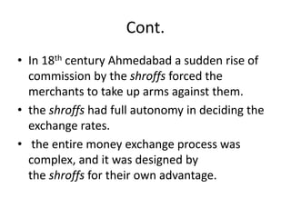 Cont.
• In 18th century Ahmedabad a sudden rise of
commission by the shroffs forced the
merchants to take up arms against them.
• the shroffs had full autonomy in deciding the
exchange rates.
• the entire money exchange process was
complex, and it was designed by
the shroffs for their own advantage.
 