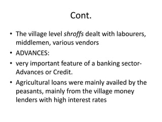 Cont.
• The village level shroffs dealt with labourers,
middlemen, various vendors
• ADVANCES:
• very important feature of a banking sector-
Advances or Credit.
• Agricultural loans were mainly availed by the
peasants, mainly from the village money
lenders with high interest rates
 