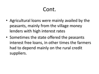 Cont.
• Agricultural loans were mainly availed by the
peasants, mainly from the village money
lenders with high interest rates
• Sometimes the state offered the peasants
interest free loans, in other times the farmers
had to depend mainly on the rural credit
suppliers.
 