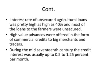 Cont.
• Interest rate of unsecured agricultural loans
was pretty high as high as 40% and most of
the loans to the farmers were unsecured.
• High value advances were offered in the form
of commercial credits to big merchants and
traders.
• During the mid seventeenth century the credit
interest was usually up to 0.5 to 1.25 percent
per month.
 