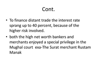 Cont.
• To finance distant trade the interest rate
sprang up to 40 percent, because of the
higher risk involved.
• both the high net worth bankers and
merchants enjoyed a special privilege in the
Mughal court exa-The Surat merchant Rustam
Manak
 