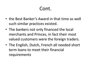 Cont.
• the Best Banker’s Award in that time as well
such similar practices existed.
• The bankers not only financed the local
merchants and Princes, in fact their most
valued customers were the foreign traders.
• The English, Dutch, French all needed short
term loans to meet their financial
requirements
 