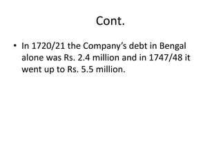 Cont.
• In 1720/21 the Company’s debt in Bengal
alone was Rs. 2.4 million and in 1747/48 it
went up to Rs. 5.5 million.
 