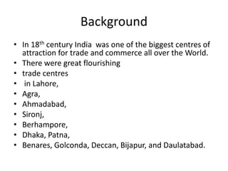 Background
• In 18th century India was one of the biggest centres of
attraction for trade and commerce all over the World.
• There were great flourishing
• trade centres
• in Lahore,
• Agra,
• Ahmadabad,
• Sironj,
• Berhampore,
• Dhaka, Patna,
• Benares, Golconda, Deccan, Bijapur, and Daulatabad.
 