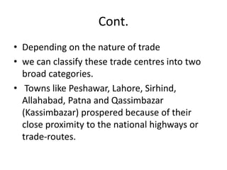 Cont.
• Depending on the nature of trade
• we can classify these trade centres into two
broad categories.
• Towns like Peshawar, Lahore, Sirhind,
Allahabad, Patna and Qassimbazar
(Kassimbazar) prospered because of their
close proximity to the national highways or
trade-routes.
 