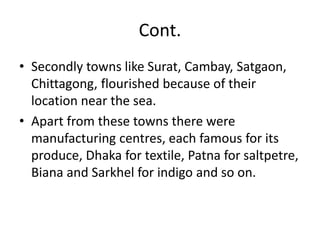 Cont.
• Secondly towns like Surat, Cambay, Satgaon,
Chittagong, flourished because of their
location near the sea.
• Apart from these towns there were
manufacturing centres, each famous for its
produce, Dhaka for textile, Patna for saltpetre,
Biana and Sarkhel for indigo and so on.
 