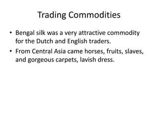 Trading Commodities
• Bengal silk was a very attractive commodity
for the Dutch and English traders.
• From Central Asia came horses, fruits, slaves,
and gorgeous carpets, lavish dress.
 
