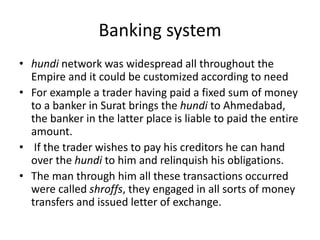 Banking system
• hundi network was widespread all throughout the
Empire and it could be customized according to need
• For example a trader having paid a fixed sum of money
to a banker in Surat brings the hundi to Ahmedabad,
the banker in the latter place is liable to paid the entire
amount.
• If the trader wishes to pay his creditors he can hand
over the hundi to him and relinquish his obligations.
• The man through him all these transactions occurred
were called shroffs, they engaged in all sorts of money
transfers and issued letter of exchange.
 