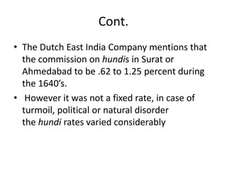 Cont.
• The Dutch East India Company mentions that
the commission on hundis in Surat or
Ahmedabad to be .62 to 1.25 percent during
the 1640’s.
• However it was not a fixed rate, in case of
turmoil, political or natural disorder
the hundi rates varied considerably
 