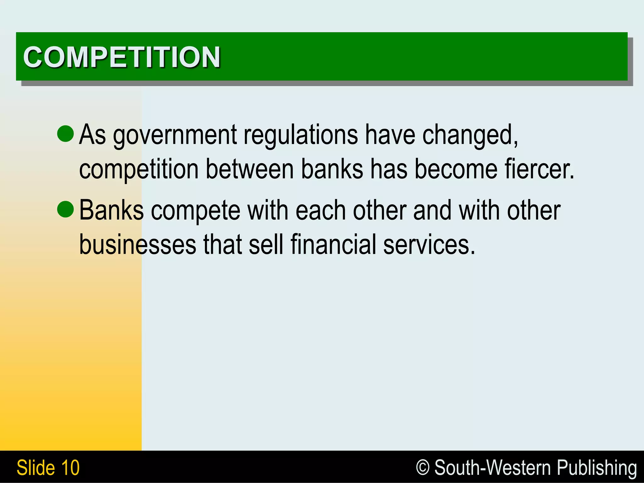 © South-Western Publishing
Slide 10
COMPETITION
As government regulations have changed,
competition between banks has become fiercer.
Banks compete with each other and with other
businesses that sell financial services.
 
