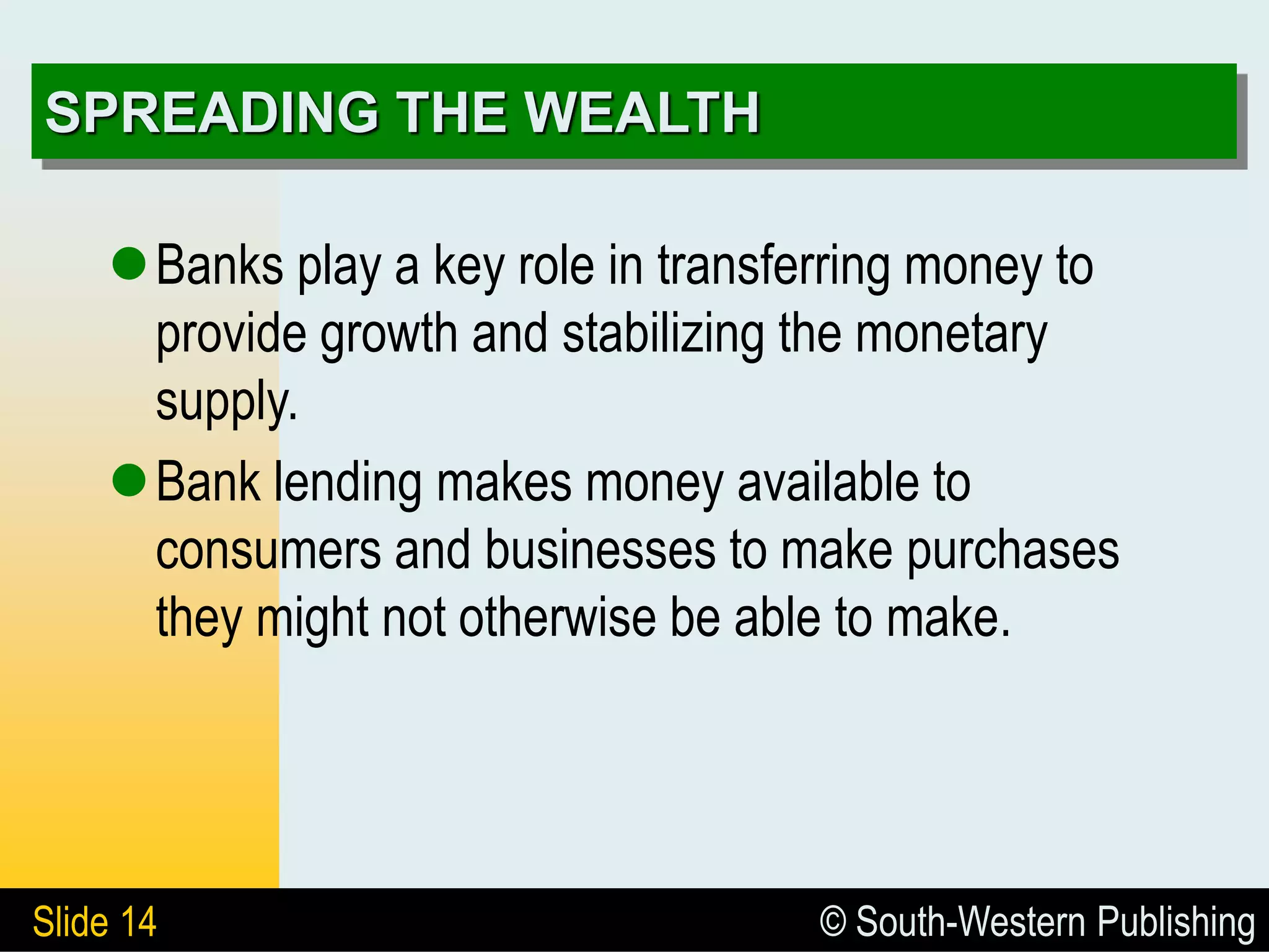 © South-Western Publishing
Slide 14
SPREADING THE WEALTH
Banks play a key role in transferring money to
provide growth and stabilizing the monetary
supply.
Bank lending makes money available to
consumers and businesses to make purchases
they might not otherwise be able to make.
 