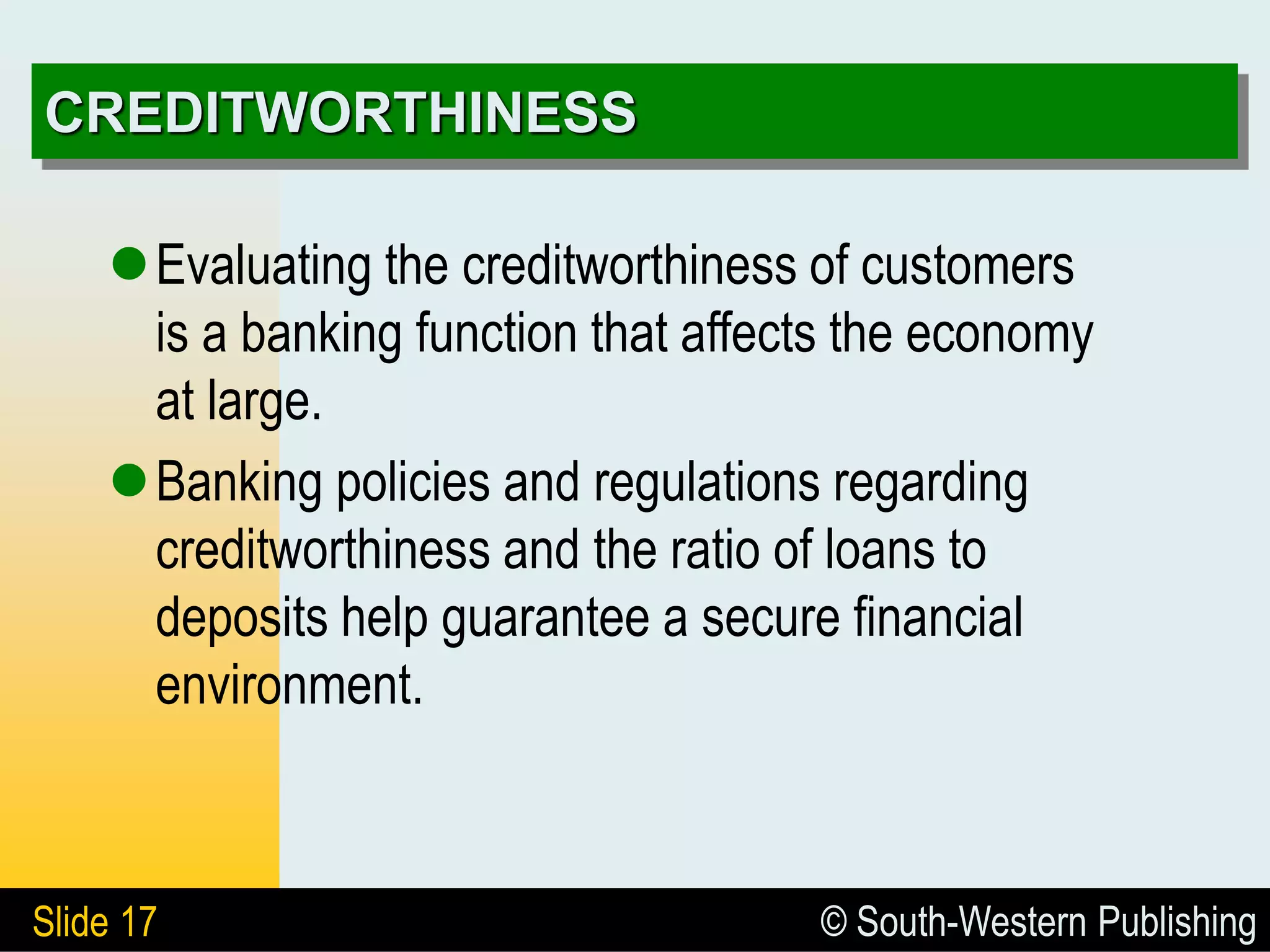 © South-Western Publishing
Slide 17
CREDITWORTHINESS
Evaluating the creditworthiness of customers
is a banking function that affects the economy
at large.
Banking policies and regulations regarding
creditworthiness and the ratio of loans to
deposits help guarantee a secure financial
environment.
 