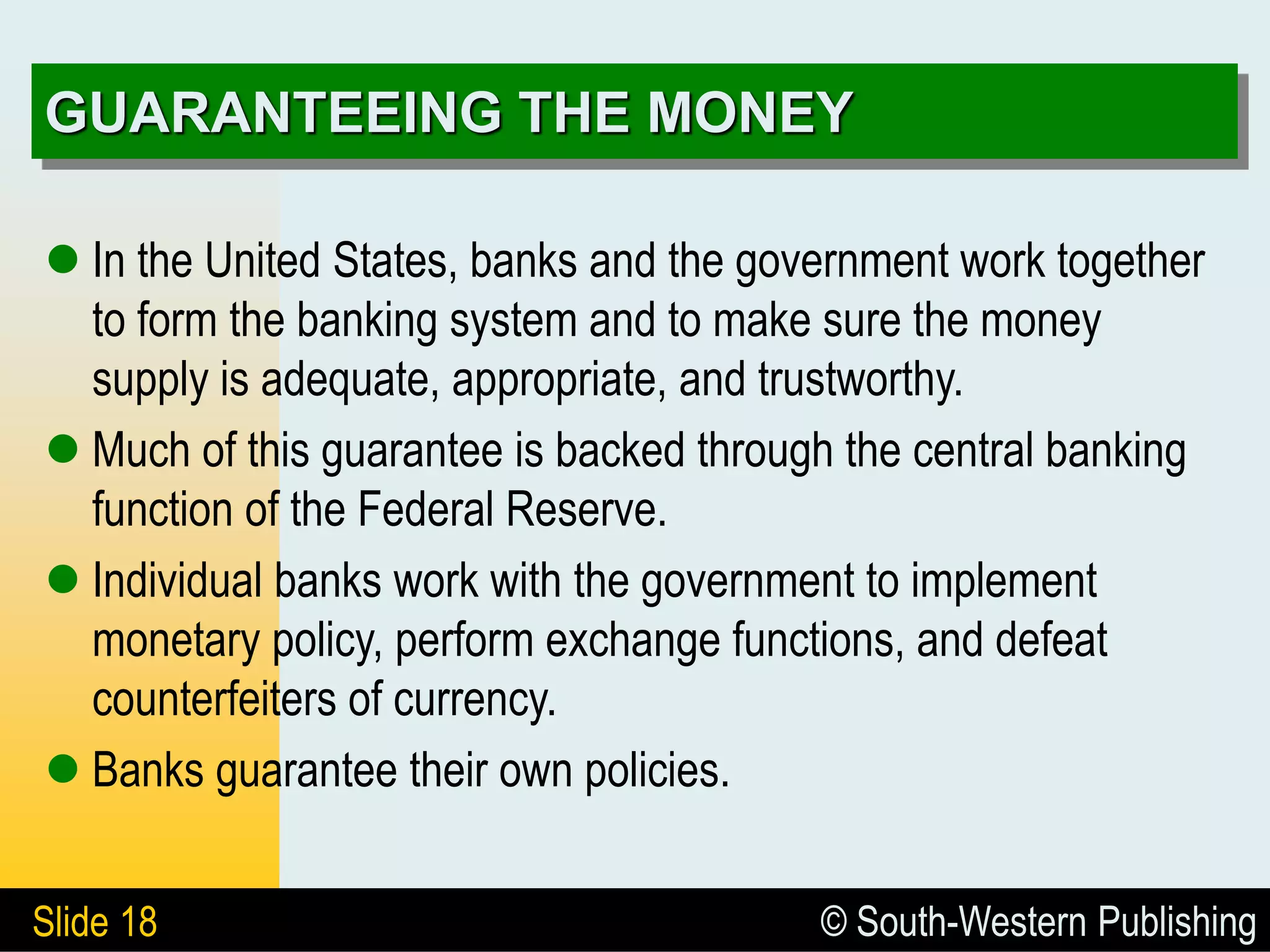 © South-Western Publishing
Slide 18
GUARANTEEING THE MONEY
 In the United States, banks and the government work together
to form the banking system and to make sure the money
supply is adequate, appropriate, and trustworthy.
 Much of this guarantee is backed through the central banking
function of the Federal Reserve.
 Individual banks work with the government to implement
monetary policy, perform exchange functions, and defeat
counterfeiters of currency.
 Banks guarantee their own policies.
 