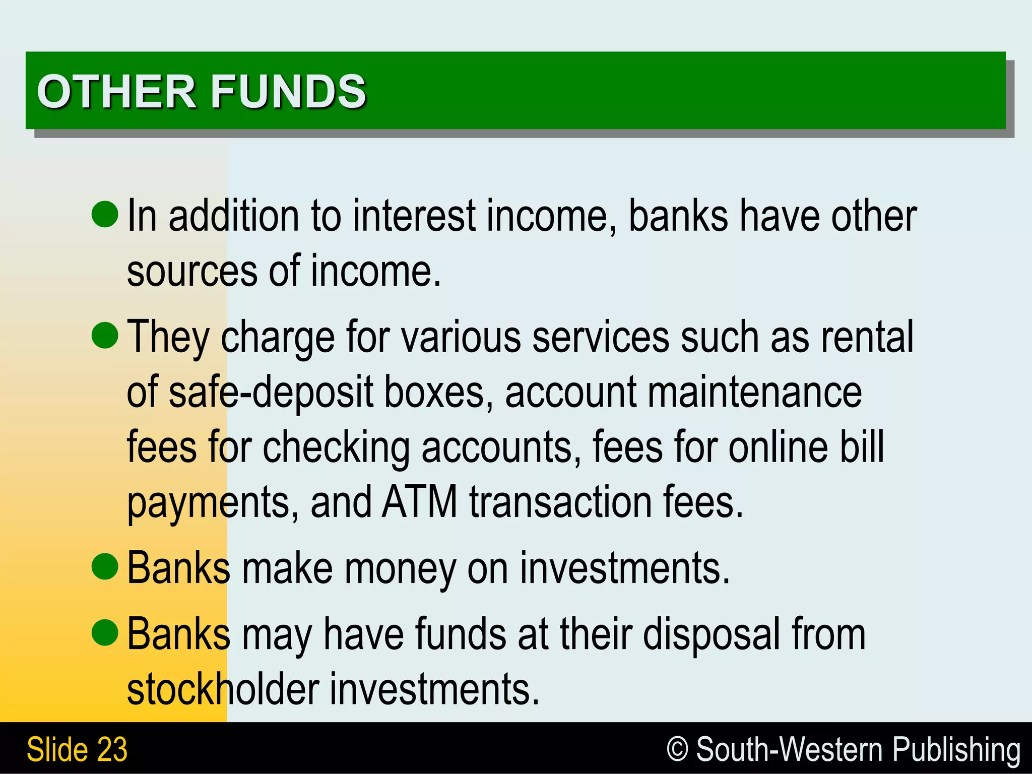 © South-Western Publishing
Slide 23
OTHER FUNDS
In addition to interest income, banks have other
sources of income.
They charge for various services such as rental
of safe-deposit boxes, account maintenance
fees for checking accounts, fees for online bill
payments, and ATM transaction fees.
Banks make money on investments.
Banks may have funds at their disposal from
stockholder investments.
 