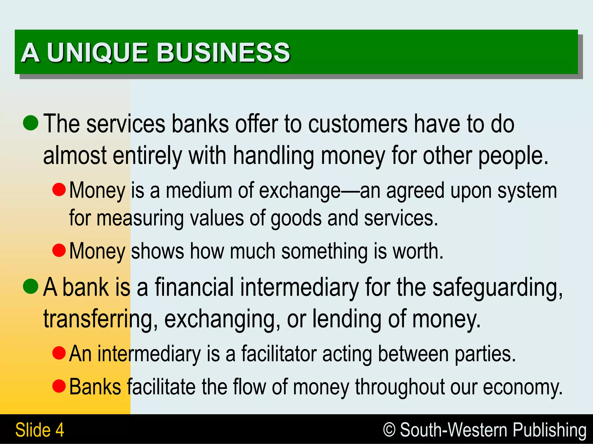 © South-Western Publishing
Slide 4
A UNIQUE BUSINESS
The services banks offer to customers have to do
almost entirely with handling money for other people.
Money is a medium of exchange—an agreed upon system
for measuring values of goods and services.
Money shows how much something is worth.
A bank is a financial intermediary for the safeguarding,
transferring, exchanging, or lending of money.
An intermediary is a facilitator acting between parties.
Banks facilitate the flow of money throughout our economy.
 