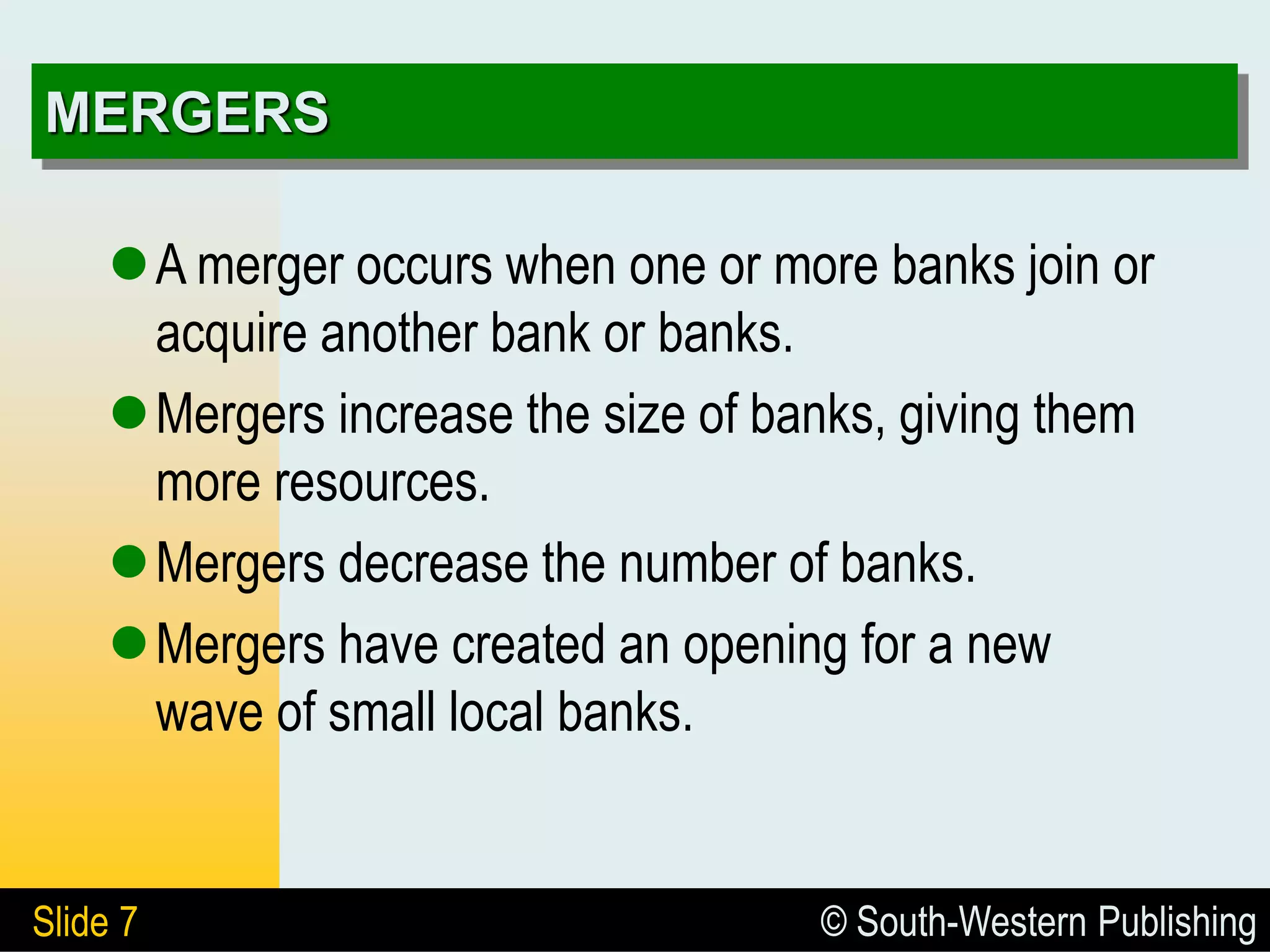 © South-Western Publishing
Slide 7
MERGERS
A merger occurs when one or more banks join or
acquire another bank or banks.
Mergers increase the size of banks, giving them
more resources.
Mergers decrease the number of banks.
Mergers have created an opening for a new
wave of small local banks.
 