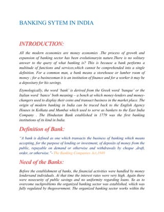 BANKING SYTEM IN INDIA

INTRODUCTION:
All the modern economies are money economies .The process of growth and
expansion of banking sector has been evolutionaryin nature.There is no solitary
answer to the query of what banking is? This is because a bank performs a
multitude of functions and services,which cannot be comprehended into a single
definition. For a common man, a bank means a storehouse or lumber room of
money ; for a businessman it is an institution of finance and for a worker it may be
a depositary for his savings.
Etymologically, the word „bank‟ is derived from the Greek word „banque‟ or the
Italian word „banco‟ both meaning – a bench at which money-lenders and moneychangers used to display their coins and transact business in the market place. The
origin of modern banking in India can be traced back to the English Agency
Houses in Kolkata and Mumbai which used to serve as bankers to the East India
Company . The Hindustan Bank established in 1779 was the first banking
institutions of its kind in India.

Definition of Bank:
“A bank is defined as one which transacts the business of banking which means
accepting, for the purpose of lending or investment, of deposits of money from the
public, repayable on demand or otherwise and withdrawals by cheque ,draft,
order, or otherwise.”- The Banking Companies Act,1949

Need of the Banks:
Before the establishment of banks, the financial activities were handled by money
lendersand individuals. At that time the interest rates were very high. Again there
were nosecurity of public savings and no uniformity regarding loans. So as to
overcome suchproblems the organized banking sector was established, which was
fully regulated by thegovernment. The organized banking sector works within the

 