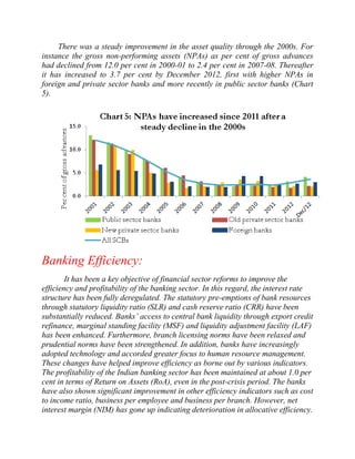 There was a steady improvement in the asset quality through the 2000s. For
instance the gross non-performing assets (NPAs) as per cent of gross advances
had declined from 12.0 per cent in 2000-01 to 2.4 per cent in 2007-08. Thereafter
it has increased to 3.7 per cent by December 2012, first with higher NPAs in
foreign and private sector banks and more recently in public sector banks (Chart
5).

Banking Efficiency:
It has been a key objective of financial sector reforms to improve the
efficiency and profitability of the banking sector. In this regard, the interest rate
structure has been fully deregulated. The statutory pre-emptions of bank resources
through statutory liquidity ratio (SLR) and cash reserve ratio (CRR) have been
substantially reduced. Banks‟ access to central bank liquidity through export credit
refinance, marginal standing facility (MSF) and liquidity adjustment facility (LAF)
has been enhanced. Furthermore, branch licensing norms have been relaxed and
prudential norms have been strengthened. In addition, banks have increasingly
adopted technology and accorded greater focus to human resource management.
These changes have helped improve efficiency as borne out by various indicators.
The profitability of the Indian banking sector has been maintained at about 1.0 per
cent in terms of Return on Assets (RoA), even in the post-crisis period. The banks
have also shown significant improvement in other efficiency indicators such as cost
to income ratio, business per employee and business per branch. However, net
interest margin (NIM) has gone up indicating deterioration in allocative efficiency.

 