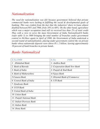 Nationalization
The need for nationalization was felt because government believed that private
commercial banks were lacking in fulfilling the social & developmental goals of
banking. This was evident from the fact that the industries' share in loans almost
doubled between1951 and 1968, from 34% to 68%. On the other hand, agriculture
which was a major occupation (and still is) received less than 2% of total credit
Thus with a view to serve the mass Government of India Nationalized14 banks
(refer table 1) in 1969 bringing the total number of branches under government
control to 84.Once again in April of 1980, the Government of India undertook a
second round of nationalization, placing under government control the six private
banks whose nationwide deposits were above R s. 2 billion, leaving approximately
10 percent of bank branches in private hands.

Banks Nationalized
S.No1969

S.No

1. Allahabad Bank

1. Andhra Bank

2. Bank of Baroda

2. Corporation Bank New Bank

3. Bank of India

3. Punjab & Sind Bank

4. Bank of Maharashtra

4.Vijaya Bank

5.Canara Bank

5. Oriental Bank of Commerce

6. Central Bank of India

6. UTI Bank

7. Syndicate Bank
8. UCO Bank
9. United Bank of India
10. Union Bank
11. Punjab National Bank
12. Indian Overseas Bank
13. Indian Bank
14. Dena Bank

1980

 