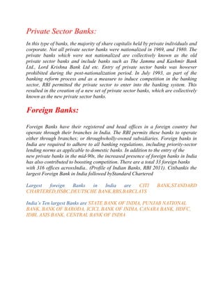 Private Sector Banks:
In this type of banks, the majority of share capitalis held by private individuals and
corporate. Not all private sector banks were nationalized in 1969, and 1980. The
private banks which were not nationalized are collectively known as the old
private sector banks and include banks such as The Jammu and Kashmir Bank
Ltd., Lord Krishna Bank Ltd etc. Entry of private sector banks was however
prohibited during the post-nationalization period. In July 1993, as part of the
banking reform process and as a measure to induce competition in the banking
sector, RBI permitted the private sector to enter into the banking system. This
resulted in the creation of a new set of private sector banks, which are collectively
known as the new private sector banks.

Foreign Banks:
Foreign Banks have their registered and head offices in a foreign country but
operate through their branches in India. The RBI permits these banks to operate
either through branches; or throughwholly-owned subsidiaries. Foreign banks in
India are required to adhere to all banking regulations, including priority-sector
lending norms as applicable to domestic banks. In addition to the entry of the
new private banks in the mid-90s, the increased presence of foreign banks in India
has also contributed to boosting competition. There are a total 33 foreign banks
with 316 offices acrossIndia.. (Profile of Indian Banks, RBI 2011). Citibankis the
largest Foreign Bank in India followed byStandard Chartered
Largest
foreign
Banks
in
India
are
CITI
CHARTERED,HSBC,DEUTSCHE BANK,RBS,BARCLAYS

BANK,STANDARD

India‟s Ten largest Banks are STATE BANK OF INDIA, PUNJAB NATIONAL
BANK, BANK OF BARODA, ICICI, BANK OF INDIA, CANARA BANK, HDFC,
IDBI, AXIS BANK, CENTRAL BANK OF INDIA

 
