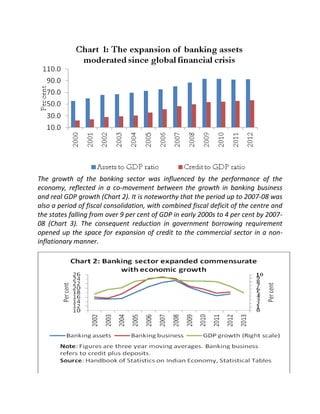 The growth of the banking sector was influenced by the performance of the
economy, reflected in a co-movement between the growth in banking business
and real GDP growth (Chart 2). It is noteworthy that the period up to 2007-08 was
also a period of fiscal consolidation, with combined fiscal deficit of the centre and
the states falling from over 9 per cent of GDP in early 2000s to 4 per cent by 200708 (Chart 3). The consequent reduction in government borrowing requirement
opened up the space for expansion of credit to the commercial sector in a noninflationary manner.

 