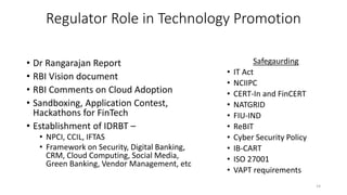 Regulator Role in Technology Promotion
• Dr Rangarajan Report
• RBI Vision document
• RBI Comments on Cloud Adoption
• Sandboxing, Application Contest,
Hackathons for FinTech
• Establishment of IDRBT –
• NPCI, CCIL, IFTAS
• Framework on Security, Digital Banking,
CRM, Cloud Computing, Social Media,
Green Banking, Vendor Management, etc
14
Safegaurding
• IT Act
• NCIIPC
• CERT-In and FinCERT
• NATGRID
• FIU-IND
• ReBIT
• Cyber Security Policy
• IB-CART
• ISO 27001
• VAPT requirements
 