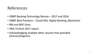 References
• IDRBT Banking Technology Review – 2017 and 2016
• IDRBT Best Practices – Cloud FAQ, Digital Banking, Blockchain
• RBI and NPCI Stats
• PWC FinTech 2017 report
• Acknowledging multiple other sources that provided
pictures/diagrams
17
 