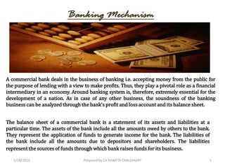 Banking Mechanism




A commercial bank deals in the business of banking i.e. accepting money from the public for
the purpose of lending with a view to make profits. Thus, they play a pivotal role as a financial
intermediary in an economy. Around banking system is, therefore, extremely essential for the
development of a nation. As in case of any other business, the soundness of the banking
business can be analyzed through the bank’s profit and loss account and its balance sheet.


The balance sheet of a commercial bank is a statement of its assets and liabilities at a
particular time. The assets of the bank include all the amounts owed by others to the bank.
They represent the application of funds to generate income for the bank. The liabilities of
the bank include all the amounts due to depositors and shareholders. The liabilities
represent the sources of funds through which bank raises funds for its business.

   1/24/2013                        Prepared by CA SHWETA CHAUDHARY                           1
 