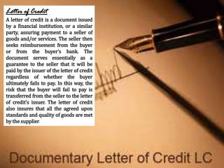 Letter of Credit
A letter of credit is a document issued
by a financial institution, or a similar
party, assuring payment ...