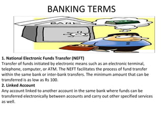 BANKING TERMS
1. National Electronic Funds Transfer (NEFT)
Transfer of funds initiated by electronic means such as an electronic terminal,
telephone, computer, or ATM. The NEFT facilitates the process of fund transfer
within the same bank or inter-bank transfers. The minimum amount that can be
transferred is as low as Rs 100.
2. Linked Account
Any account linked to another account in the same bank where funds can be
transferred electronically between accounts and carry out other specified services
as well.
 