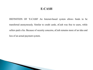 DEFINITION OF 'E-CASH' An Internet-based system allows funds to be
transferred anonymously. Similar to credit cards, eCash...