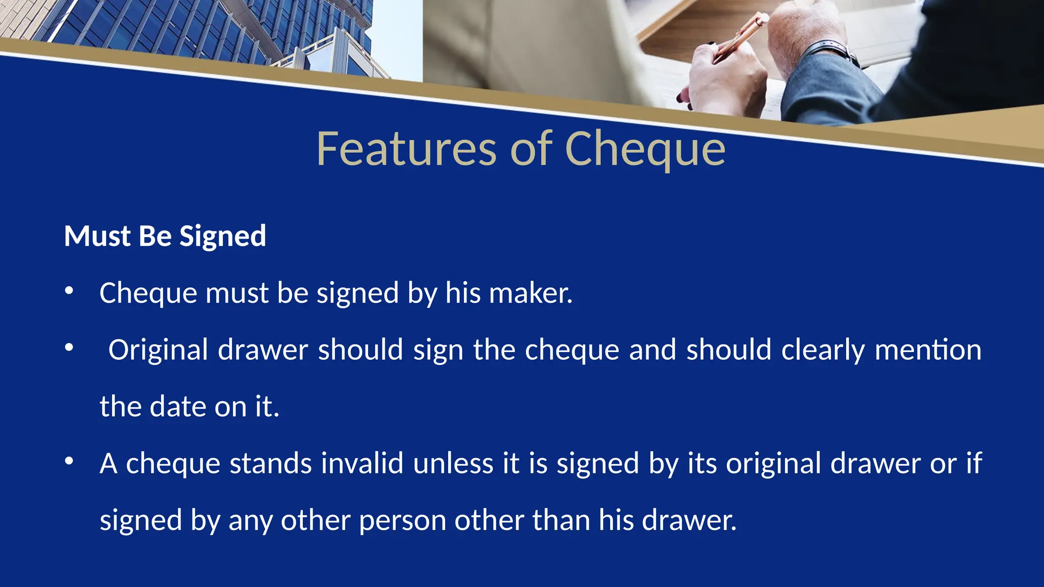 Features of Cheque
Must Be Signed
• Cheque must be signed by his maker.
• Original drawer should sign the cheque and should clearly mention
the date on it.
• A cheque stands invalid unless it is signed by its original drawer or if
signed by any other person other than his drawer.
 