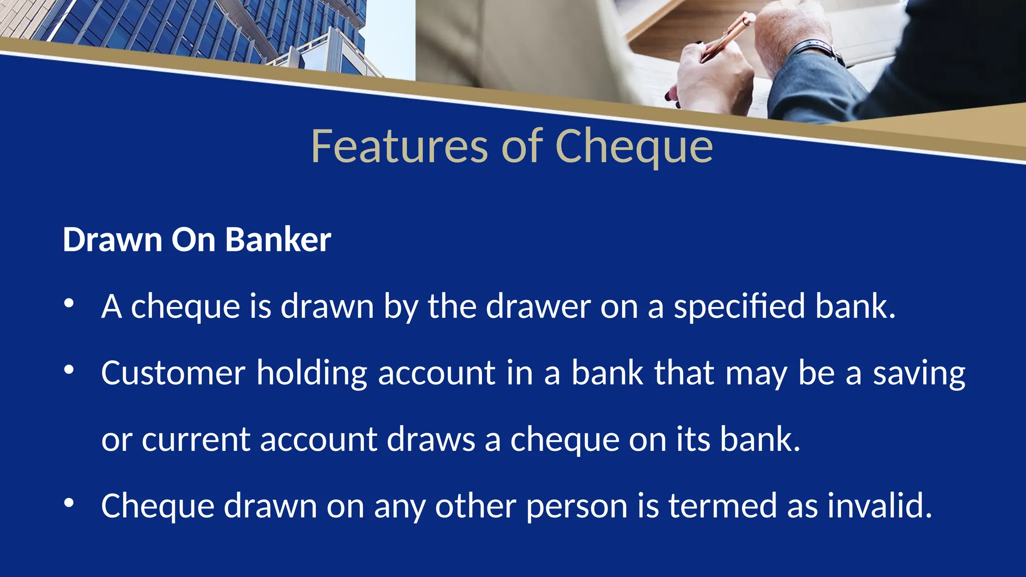 Features of Cheque
Drawn On Banker
• A cheque is drawn by the drawer on a specified bank.
• Customer holding account in a bank that may be a saving
or current account draws a cheque on its bank.
• Cheque drawn on any other person is termed as invalid.
 