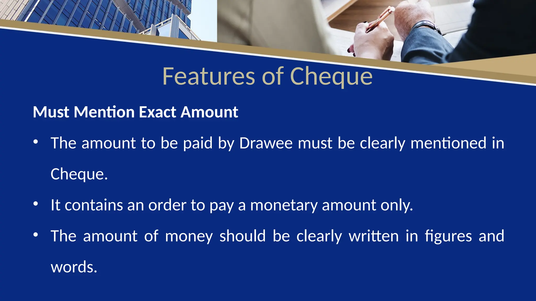Features of Cheque
Must Mention Exact Amount
• The amount to be paid by Drawee must be clearly mentioned in
Cheque.
• It contains an order to pay a monetary amount only.
• The amount of money should be clearly written in figures and
words.
 