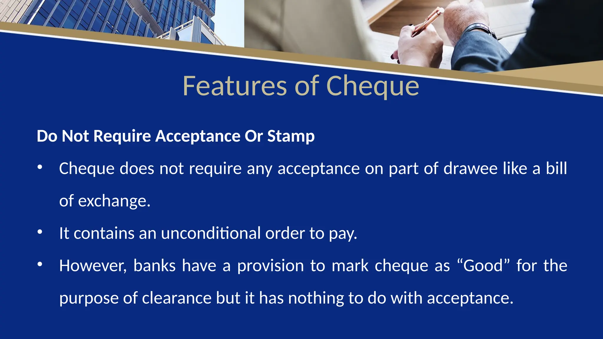 Features of Cheque
Do Not Require Acceptance Or Stamp
• Cheque does not require any acceptance on part of drawee like a bill
of exchange.
• It contains an unconditional order to pay.
• However, banks have a provision to mark cheque as “Good” for the
purpose of clearance but it has nothing to do with acceptance.
 