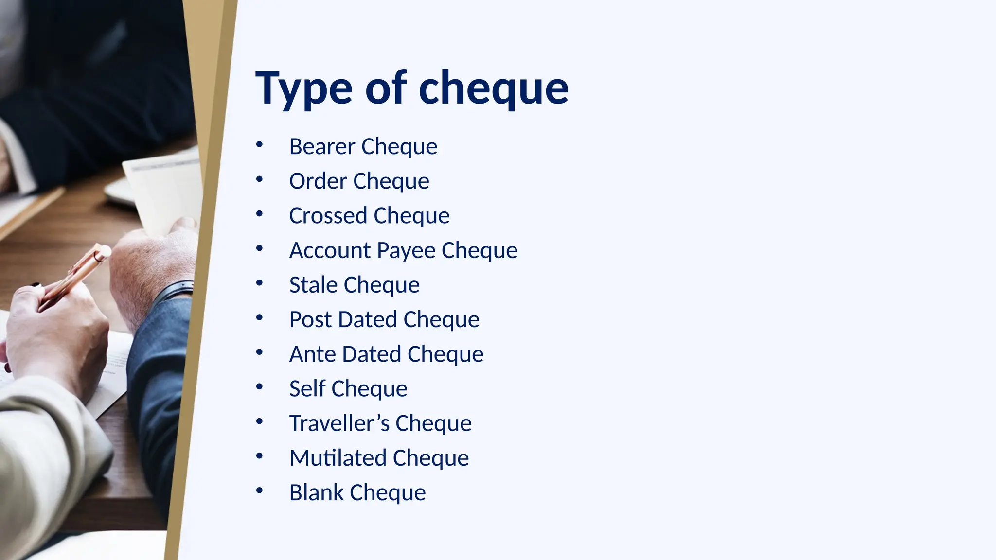 Type of cheque
• Bearer Cheque
• Order Cheque
• Crossed Cheque
• Account Payee Cheque
• Stale Cheque
• Post Dated Cheque
• Ante Dated Cheque
• Self Cheque
• Traveller’s Cheque
• Mutilated Cheque
• Blank Cheque
 