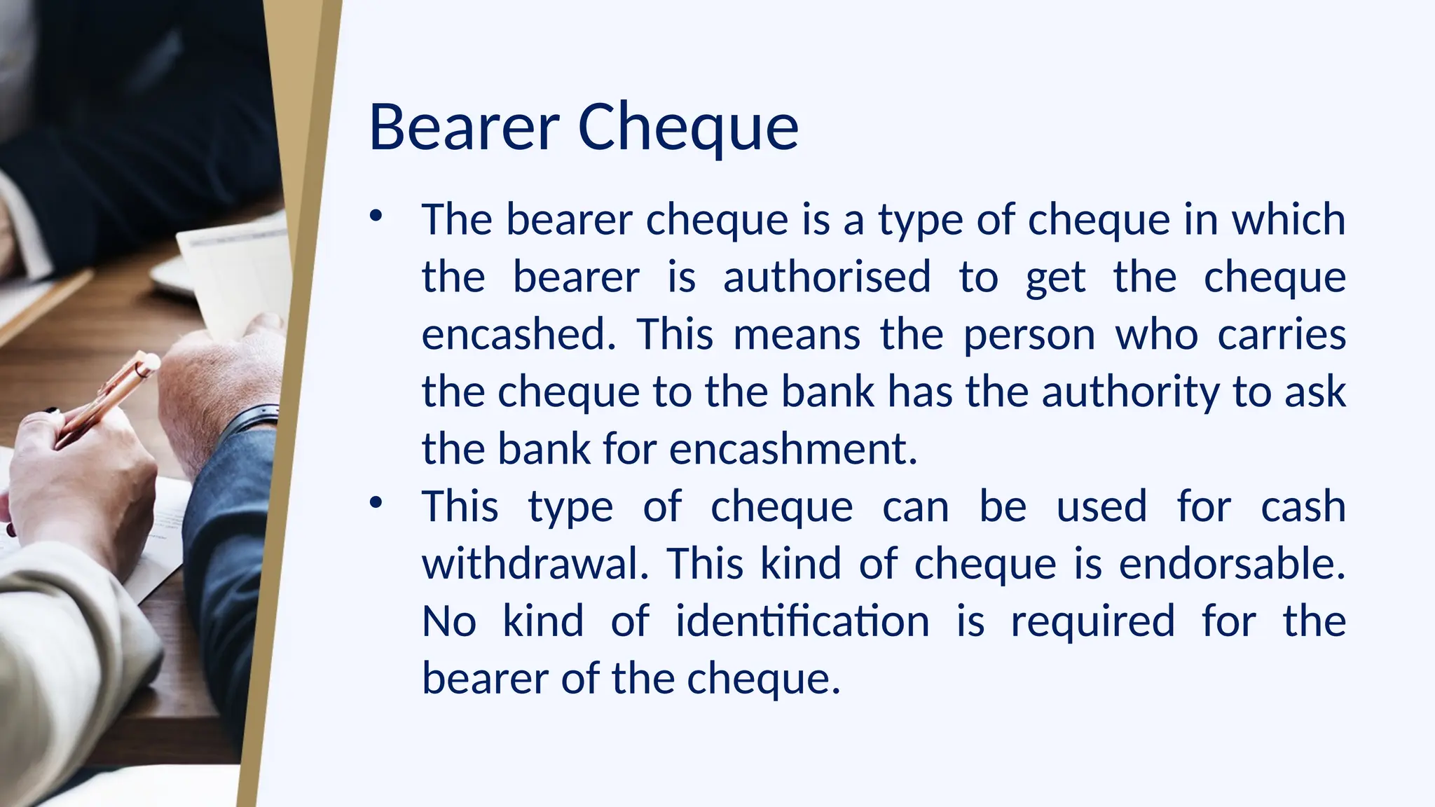 Bearer Cheque
• The bearer cheque is a type of cheque in which
the bearer is authorised to get the cheque
encashed. This means the person who carries
the cheque to the bank has the authority to ask
the bank for encashment.
• This type of cheque can be used for cash
withdrawal. This kind of cheque is endorsable.
No kind of identification is required for the
bearer of the cheque.
 