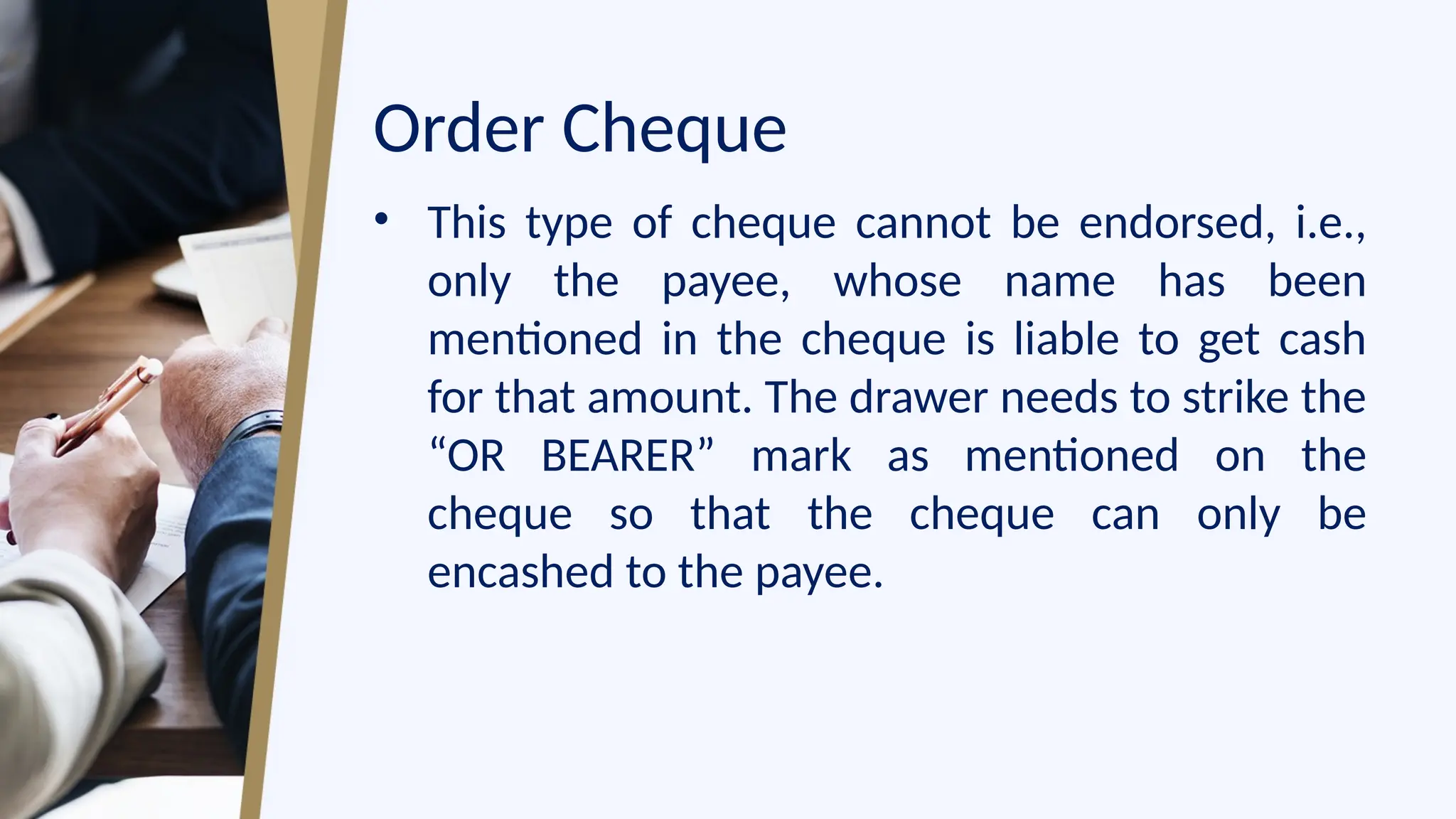 Order Cheque
• This type of cheque cannot be endorsed, i.e.,
only the payee, whose name has been
mentioned in the cheque is liable to get cash
for that amount. The drawer needs to strike the
“OR BEARER” mark as mentioned on the
cheque so that the cheque can only be
encashed to the payee.
 