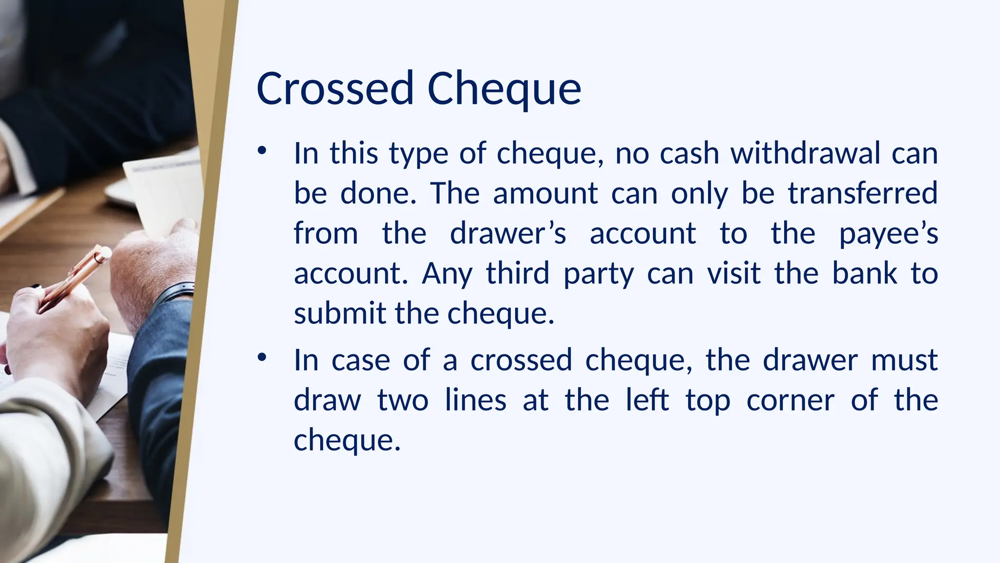 Crossed Cheque
• In this type of cheque, no cash withdrawal can
be done. The amount can only be transferred
from the drawer’s account to the payee’s
account. Any third party can visit the bank to
submit the cheque.
• In case of a crossed cheque, the drawer must
draw two lines at the left top corner of the
cheque.
 