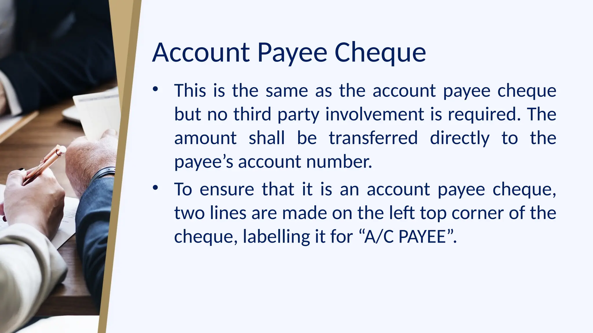 Account Payee Cheque
• This is the same as the account payee cheque
but no third party involvement is required. The
amount shall be transferred directly to the
payee’s account number.
• To ensure that it is an account payee cheque,
two lines are made on the left top corner of the
cheque, labelling it for “A/C PAYEE”.
 