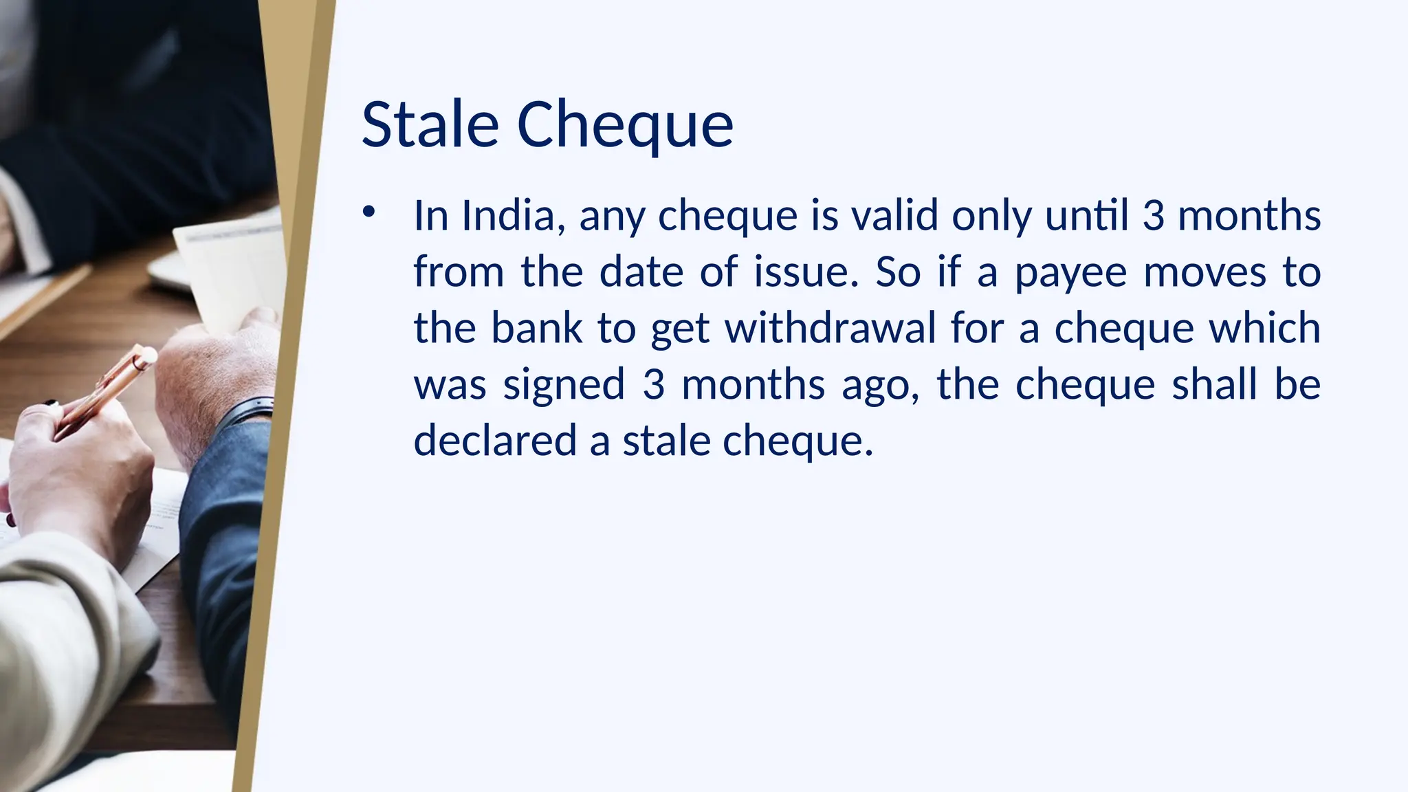 Stale Cheque
• In India, any cheque is valid only until 3 months
from the date of issue. So if a payee moves to
the bank to get withdrawal for a cheque which
was signed 3 months ago, the cheque shall be
declared a stale cheque.
 